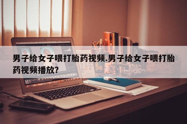 打胎药在线购买男子给女子喂打胎药视频.男子给女子喂打胎药视频播放？