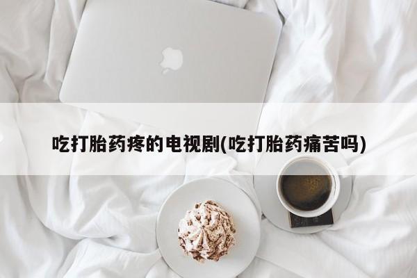 打胎药在线购买吃打胎药疼的电视剧(吃打胎药痛苦吗)