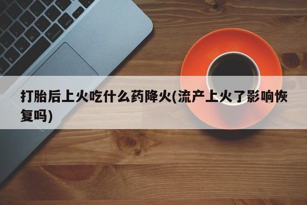 打胎药在线购买打胎后上火吃什么药降火(流产上火了影响恢复吗)