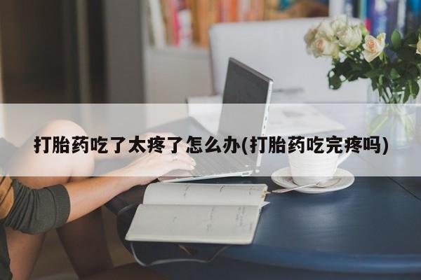 打胎药在线购买打胎药吃了太疼了怎么办(打胎药吃完疼吗)