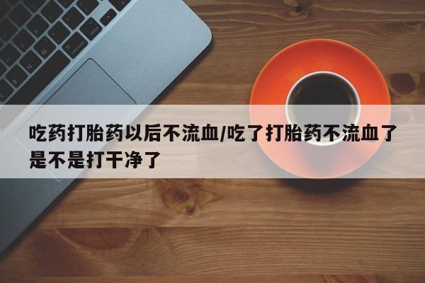 打胎药在线购买吃药打胎药以后不流血/吃了打胎药不流血了是不是打干净了