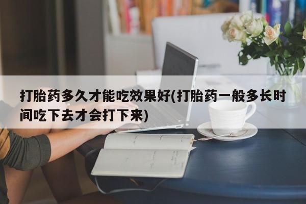 打胎药在线购买打胎药多久才能吃效果好(打胎药一般多长时间吃下去才会打下来)