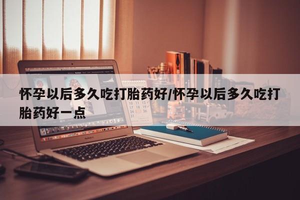 打胎药在线购买怀孕以后多久吃打胎药好/怀孕以后多久吃打胎药好一点