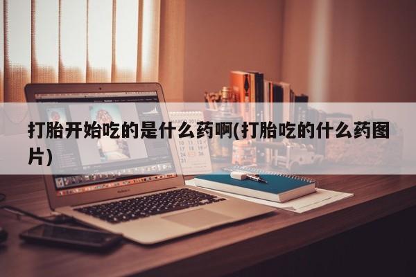 打胎药在线购买打胎开始吃的是什么药啊(打胎吃的什么药图片)