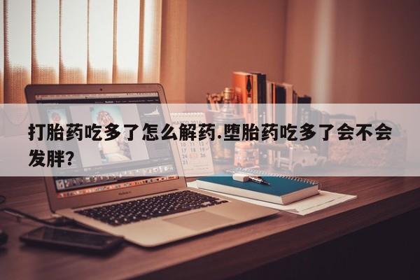 打胎药在线购买打胎药吃多了怎么解药.堕胎药吃多了会不会发胖？
