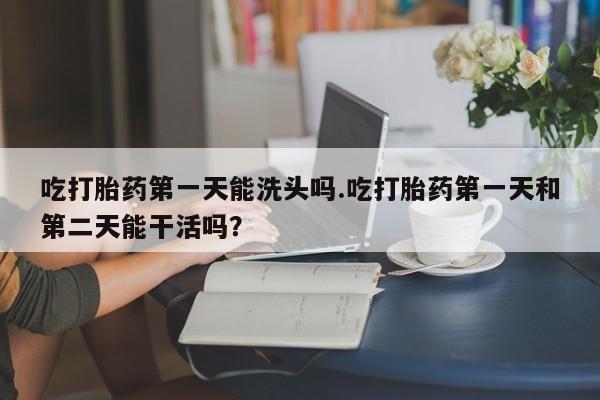 打胎药在线购买吃打胎药第一天能洗头吗.吃打胎药第一天和第二天能干活吗？
