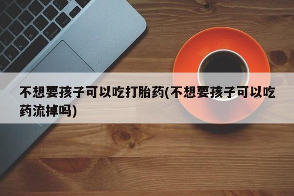 打胎药在线购买不想要孩子可以吃打胎药(不想要孩子可以吃药流掉吗)