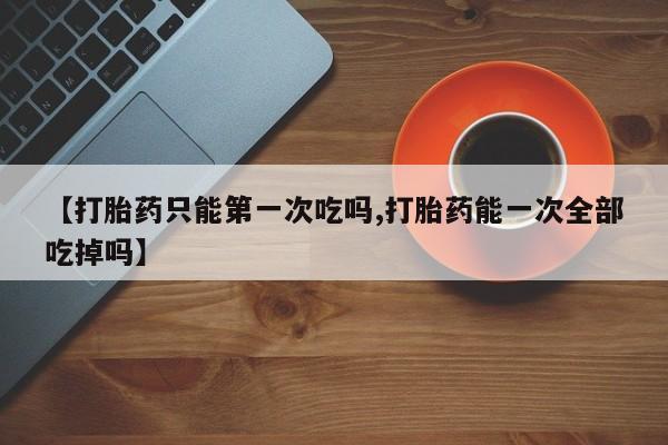 打胎药在线购买【打胎药只能第一次吃吗,打胎药能一次全部吃掉吗】
