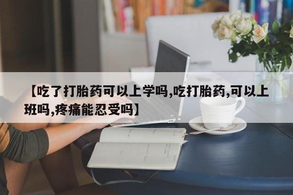 打胎药在线购买【吃了打胎药可以上学吗,吃打胎药,可以上班吗,疼痛能忍受吗】