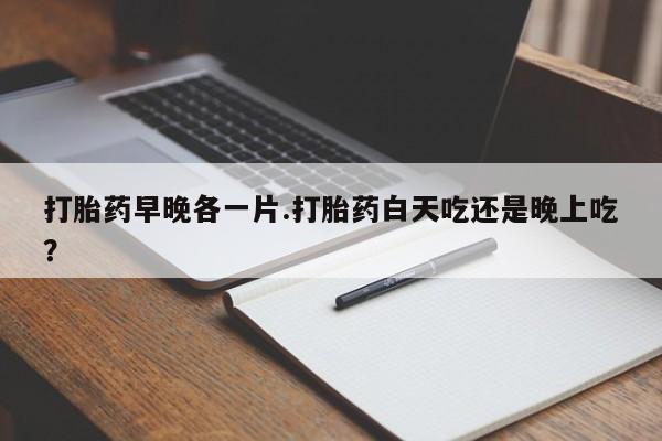 打胎药在线购买打胎药早晚各一片.打胎药白天吃还是晚上吃？