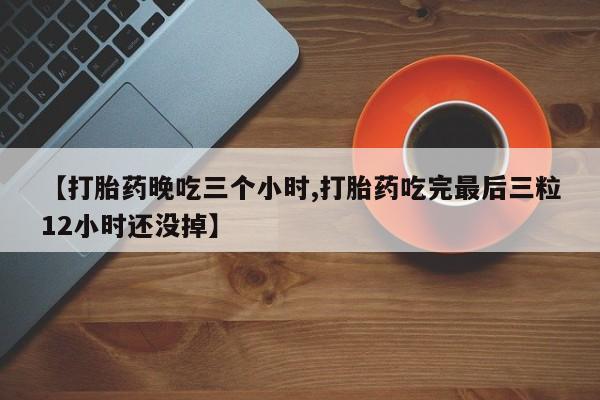 打胎药在线购买【打胎药晚吃三个小时,打胎药吃完最后三粒12小时还没掉】