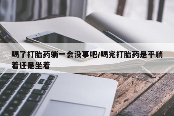 打胎药在线购买喝了打胎药躺一会没事吧/喝完打胎药是平躺着还是坐着