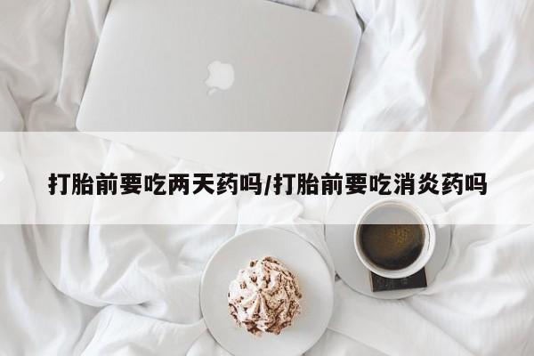 打胎药在线购买打胎前要吃两天药吗/打胎前要吃消炎药吗