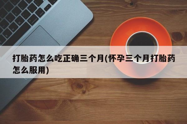 打胎药在线购买打胎药怎么吃正确三个月(怀孕三个月打胎药怎么服用)