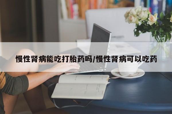 打胎药在线购买慢性肾病能吃打胎药吗/慢性肾病可以吃药