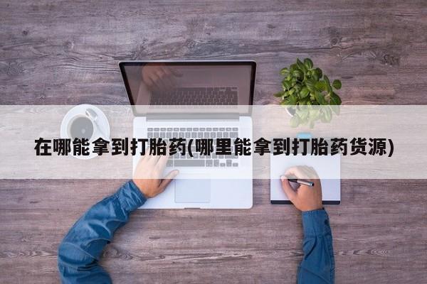 打胎药在线购买在哪能拿到打胎药(哪里能拿到打胎药货源)