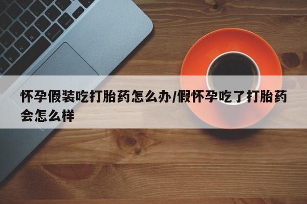 打胎药在线购买怀孕假装吃打胎药怎么办/假怀孕吃了打胎药会怎么样
