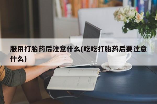 打胎药在线购买服用打胎药后注意什么(吃吃打胎药后要注意什么)