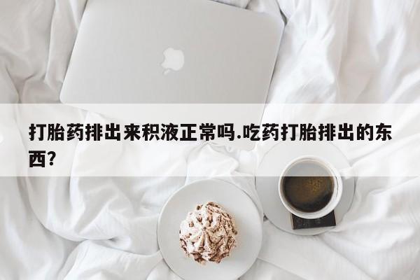 打胎药在线购买打胎药排出来积液正常吗.吃药打胎排出的东西？
