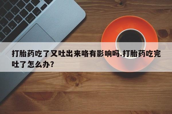 打胎药在线购买打胎药吃了又吐出来咯有影响吗.打胎药吃完吐了怎么办？
