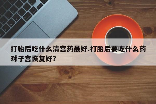 打胎药在线购买打胎后吃什么清宫药最好.打胎后要吃什么药对子宫恢复好？