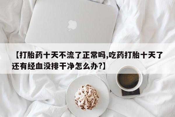 打胎药在线购买【打胎药十天不流了正常吗,吃药打胎十天了还有经血没排干净怎么办?】