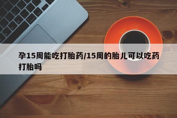 打胎药在线购买孕15周能吃打胎药/15周的胎儿可以吃药打胎吗