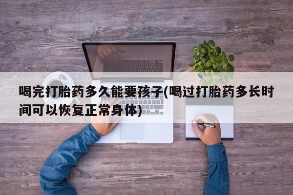 打胎药在线购买喝完打胎药多久能要孩子(喝过打胎药多长时间可以恢复正常身体)