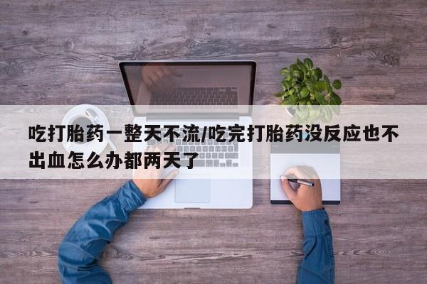 打胎药在线购买吃打胎药一整天不流/吃完打胎药没反应也不出血怎么办都两天了
