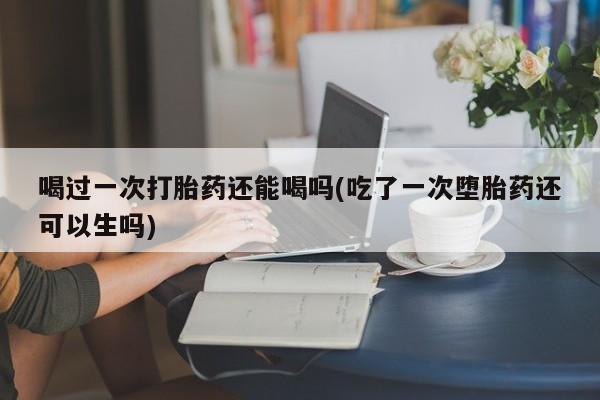 打胎药在线购买喝过一次打胎药还能喝吗(吃了一次堕胎药还可以生吗)