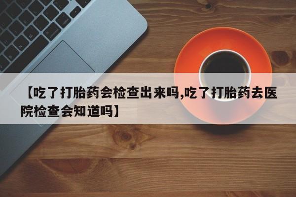 打胎药在线购买【吃了打胎药会检查出来吗,吃了打胎药去医院检查会知道吗】