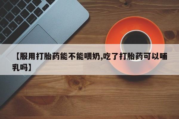 打胎药在线购买【服用打胎药能不能喂奶,吃了打胎药可以哺乳吗】