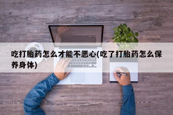 打胎药在线购买吃打胎药怎么才能不恶心(吃了打胎药怎么保养身体)