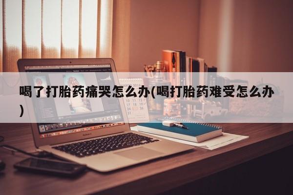 打胎药在线购买喝了打胎药痛哭怎么办(喝打胎药难受怎么办)