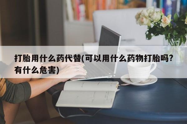 打胎药在线购买打胎用什么药代替(可以用什么药物打胎吗?有什么危害)