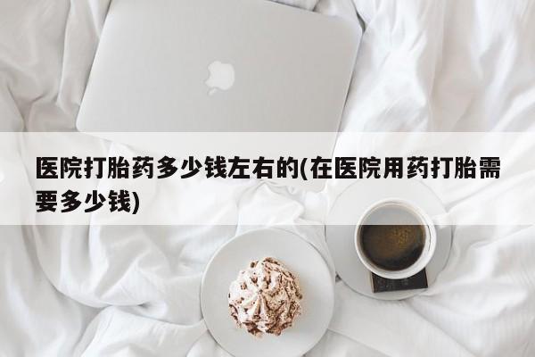 打胎药在线购买医院打胎药多少钱左右的(在医院用药打胎需要多少钱)