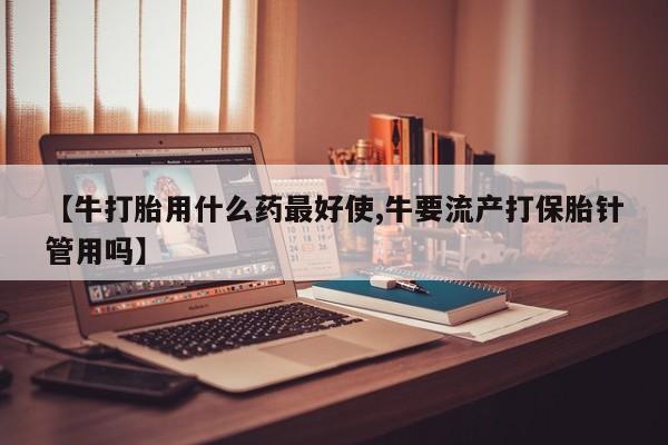 打胎药在线购买【牛打胎用什么药最好使,牛要流产打保胎针管用吗】
