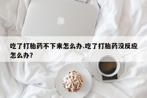 打胎药在线购买吃了打胎药不下来怎么办.吃了打胎药没反应怎么办？