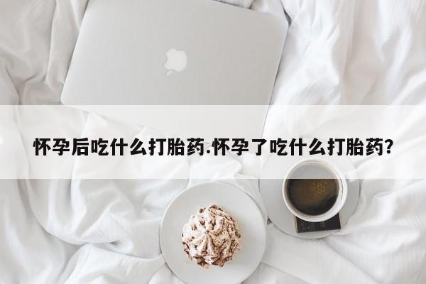 打胎药在线购买怀孕后吃什么打胎药.怀孕了吃什么打胎药？