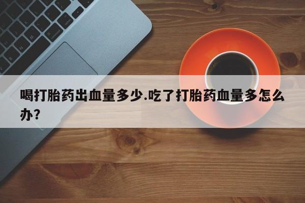 打胎药在线购买喝打胎药出血量多少.吃了打胎药血量多怎么办？