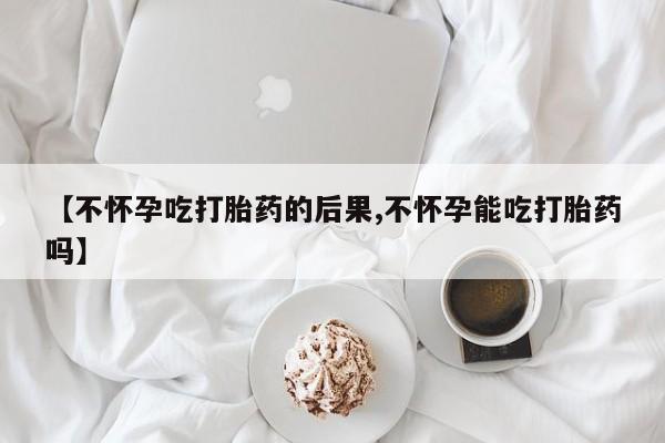 打胎药在线购买【不怀孕吃打胎药的后果,不怀孕能吃打胎药吗】