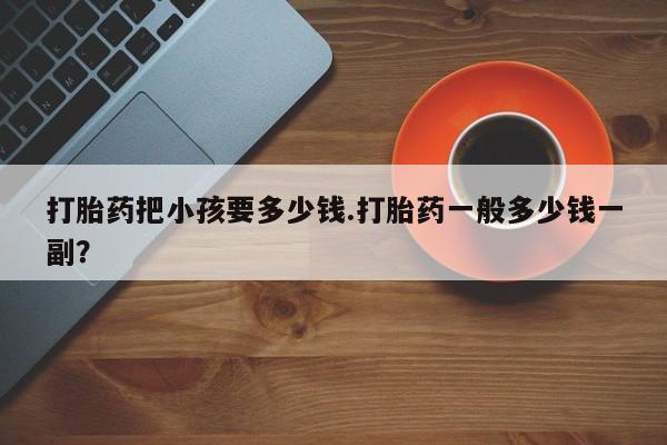 打胎药在线购买打胎药把小孩要多少钱.打胎药一般多少钱一副？