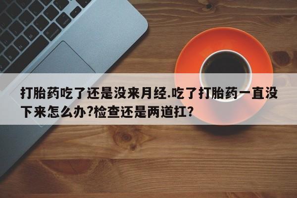 打胎药在线购买打胎药吃了还是没来月经.吃了打胎药一直没下来怎么办?检查还是两道扛？