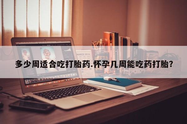 打胎药在线购买多少周适合吃打胎药.怀孕几周能吃药打胎？