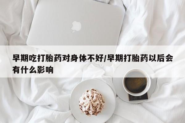 打胎药在线购买早期吃打胎药对身体不好/早期打胎药以后会有什么影响