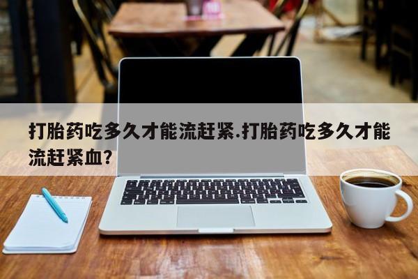 打胎药在线购买打胎药吃多久才能流赶紧.打胎药吃多久才能流赶紧血？