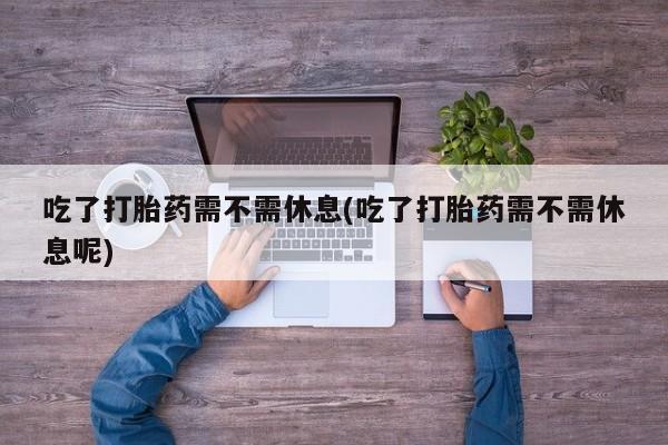打胎药在线购买吃了打胎药需不需休息(吃了打胎药需不需休息呢)