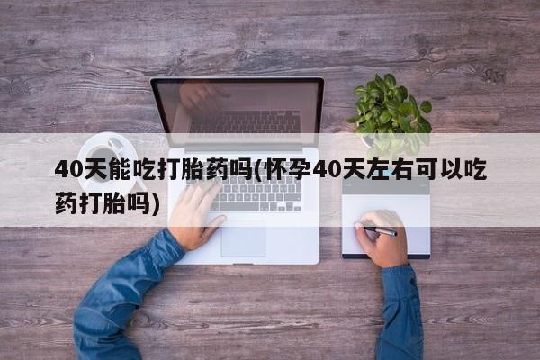 打胎药在线购买40天能吃打胎药吗(怀孕40天左右可以吃药打胎吗)
