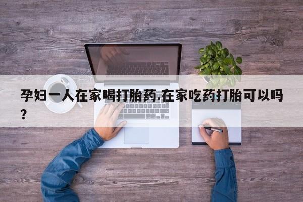 打胎药在线购买孕妇一人在家喝打胎药.在家吃药打胎可以吗？