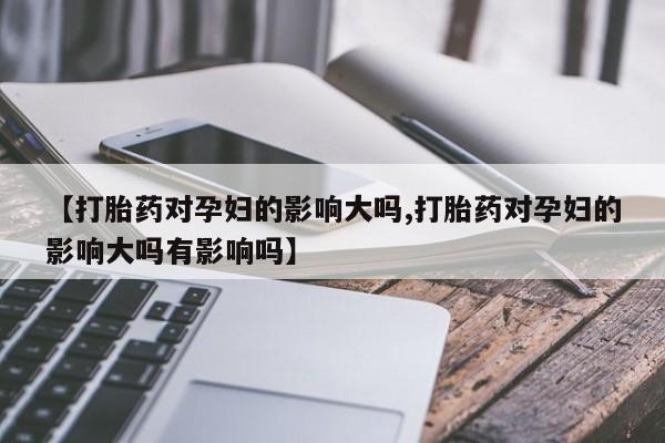 打胎药在线购买【打胎药对孕妇的影响大吗,打胎药对孕妇的影响大吗有影响吗】